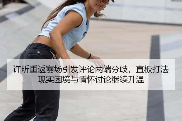 许昕重返赛场引发评论两端分歧，直板打法现实困境与情怀讨论继续升温